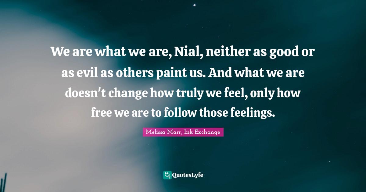 We are what we are, Nial, neither as good or as evil as others paint us. And what we are doesn't change how truly we feel, only how free we are to follow those feelings.