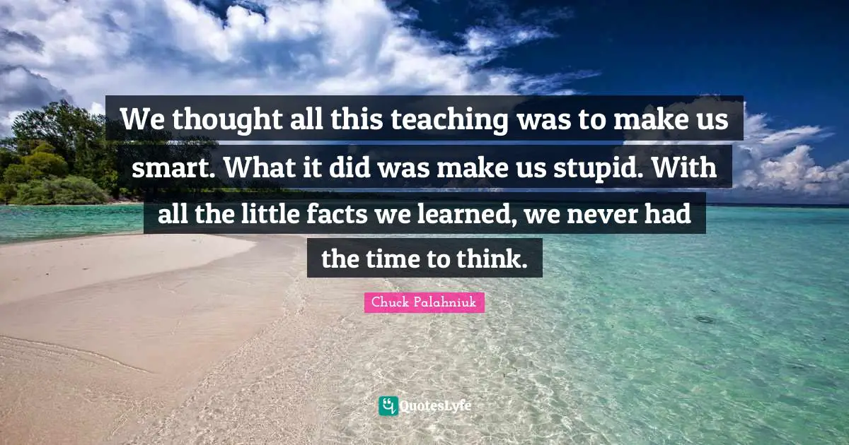 We thought all this teaching was to make us smart. What it did was make us stupid. With all the little facts we learned, we never had the time to think.
