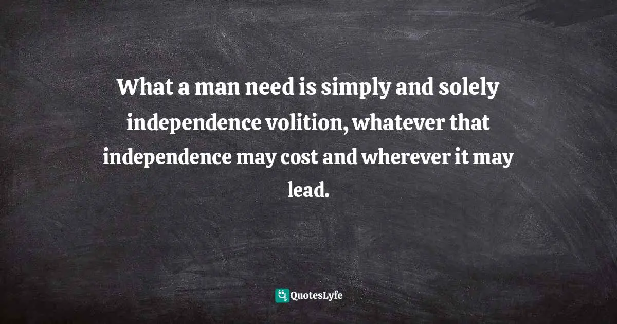 What a man need is simply and solely independence volition, whatever that independence may cost and wherever it may lead.