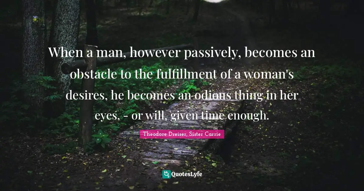 Theodore Dreiser Quotes: "When a man, however passively, becomes an obstacle to the fulfillment of a woman's desires, he becomes an odious thing in her eyes, - or will, given time enough."