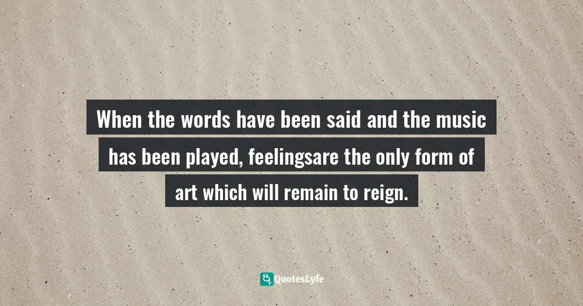 When the words have been said and the music has been played, feelingsare the only form of art which will remain to reign.