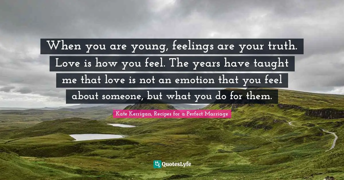 When you are young, feelings are your truth. Love is how you feel. The years have taught me that love is not an emotion that you feel about someone, but what you do for them.