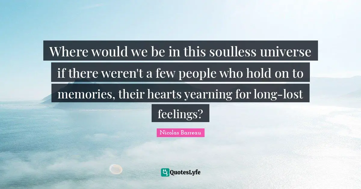 Where would we be in this soulless universe if there weren't a few people who hold on to memories, their hearts yearning for long-lost feelings?