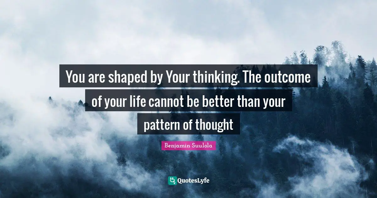 You are shaped by Your thinking. The outcome of your life cannot be better than your pattern of thought