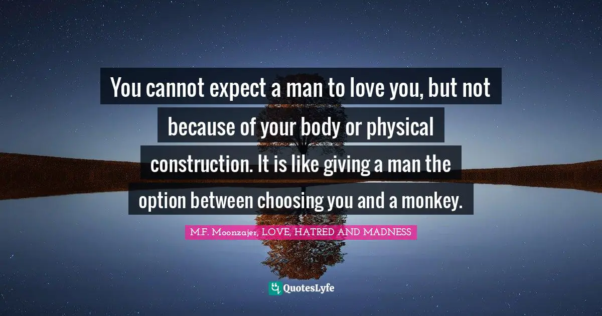 You cannot expect a man to love you, but not because of your body or physical construction. It is like giving a man the option between choosing you and a monkey.
