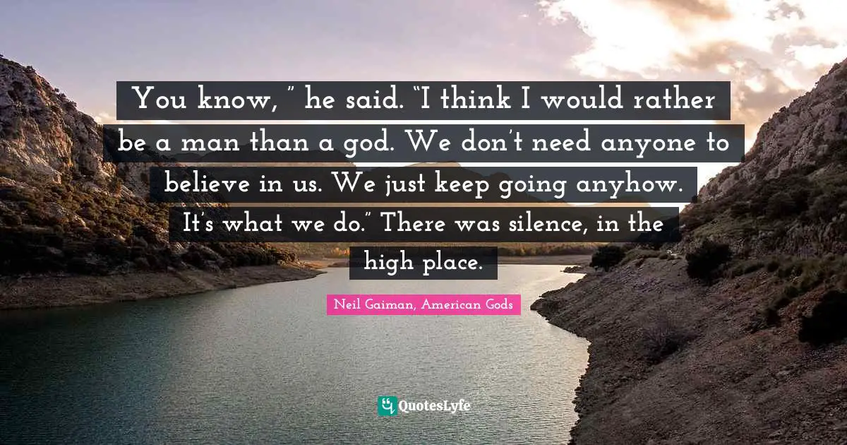 You know, ” he said. “I think I would rather be a man than a god. We don’t need anyone to believe in us. We just keep going anyhow. It’s what we do.” There was silence, in the high place.