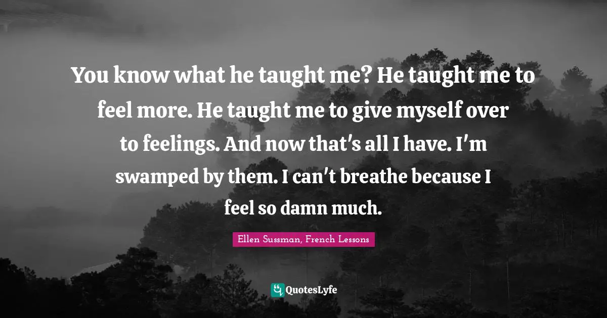 You know what he taught me? He taught me to feel more. He taught me to give myself over to feelings. And now that's all I have. I'm swamped by them. I can't breathe because I feel so damn much.