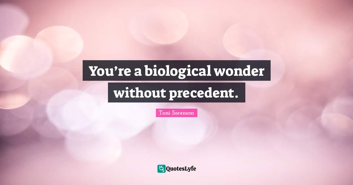 You’re a biological wonder without precedent.