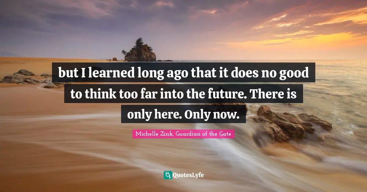but I learned long ago that it does no good to think too far into the future. There is only here. Only now.