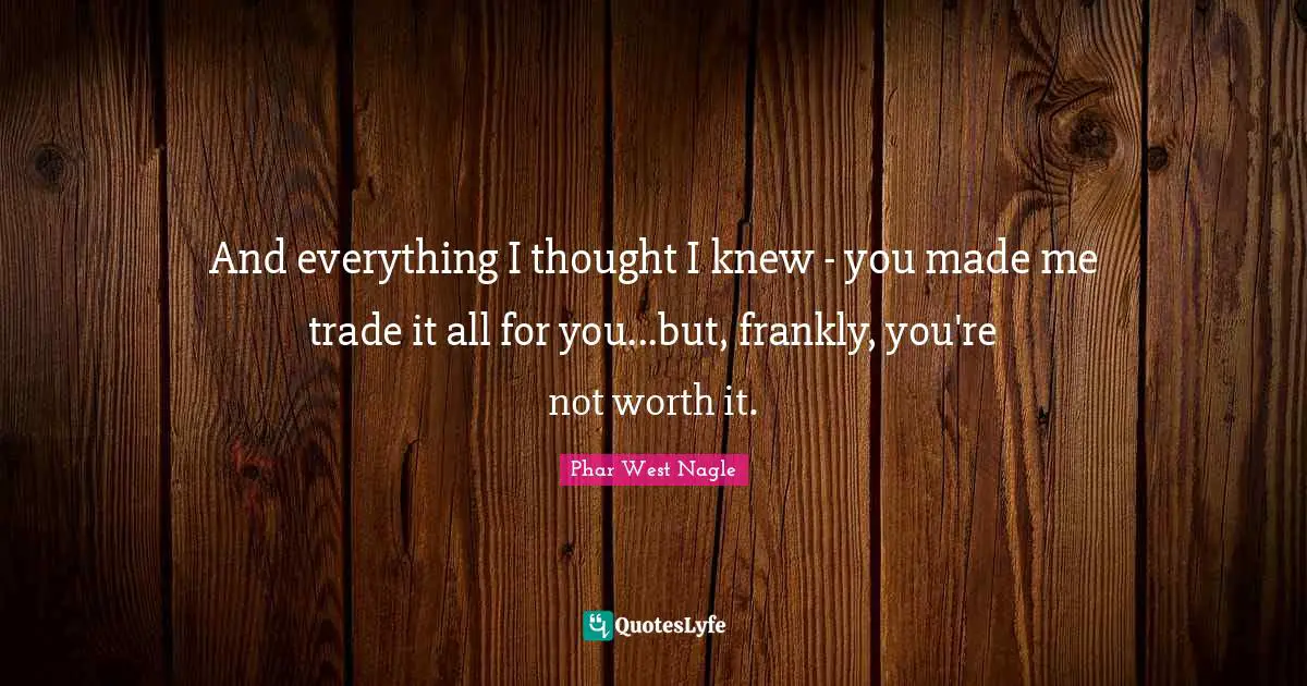 And everything I thought I knew - you made me trade it all for you...but, frankly, you're not worth it.