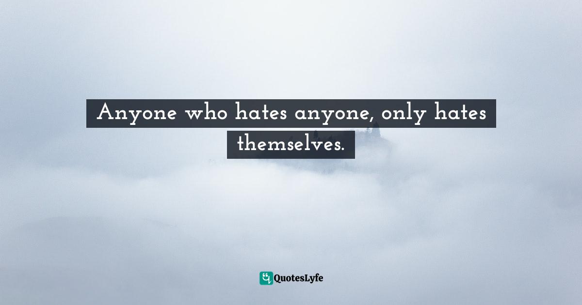 Anyone who hates anyone, only hates themselves.