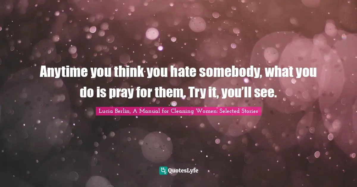 Anytime you think you hate somebody, what you do is pray for them. Try it, you’ll see.