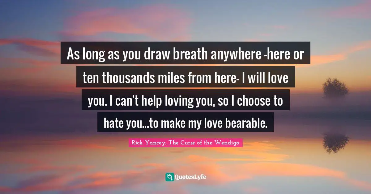 As long as you draw breath anywhere -here or ten thousands miles from here- I will love you. I can't help loving you, so I choose to hate you...to make my love bearable.