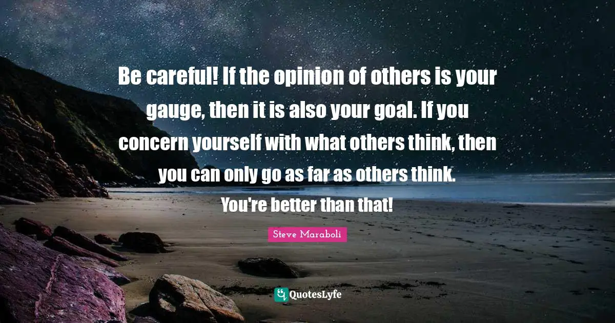 Be careful! If the opinion of others is your gauge, then it is also your goal. If you concern yourself with what others think, then you can only go as far as others think. You're better than that!