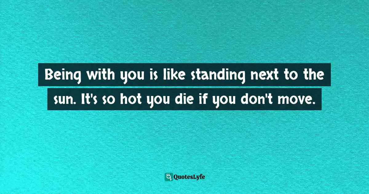Being with you is like standing next to the sun. It's so hot you die if you don't move.