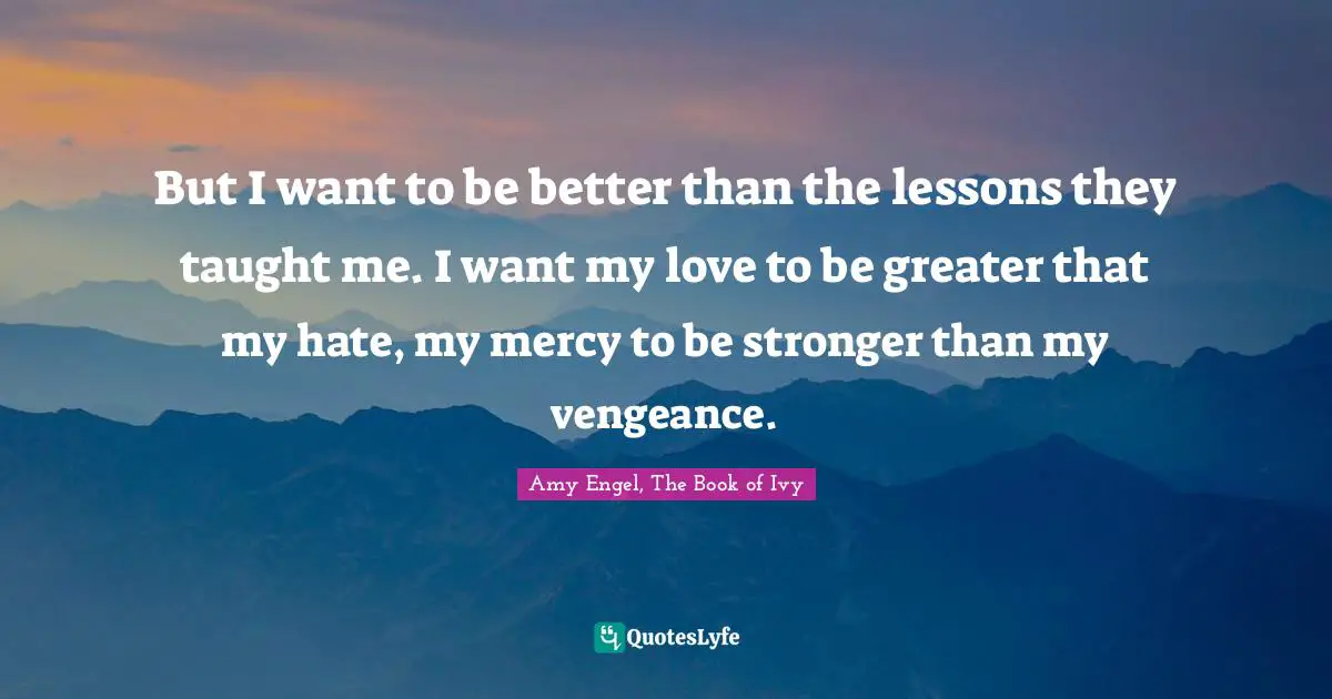 But I want to be better than the lessons they taught me. I want my love to be greater that my hate, my mercy to be stronger than my vengeance.