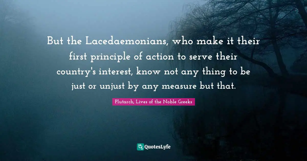 But the Lacedaemonians, who make it their first principle of action to serve their country's interest, know not any thing to be just or unjust by any measure but that.