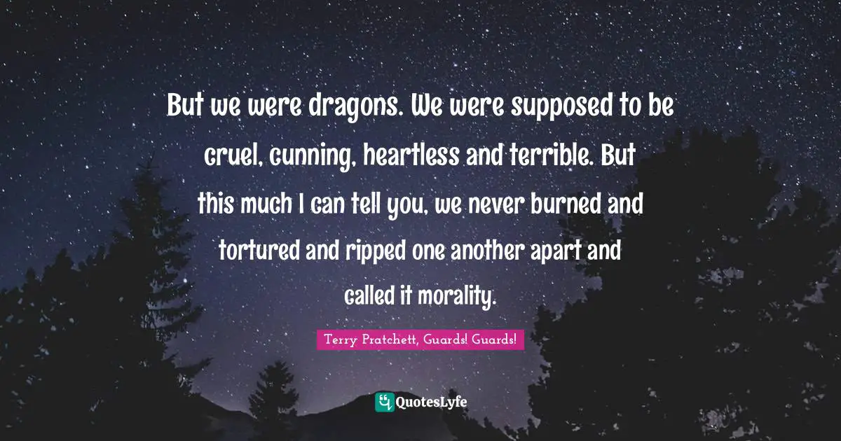 But we were dragons. We were supposed to be cruel, cunning, heartless and terrible. But this much I can tell you, we never burned and tortured and ripped one another apart and called it morality.