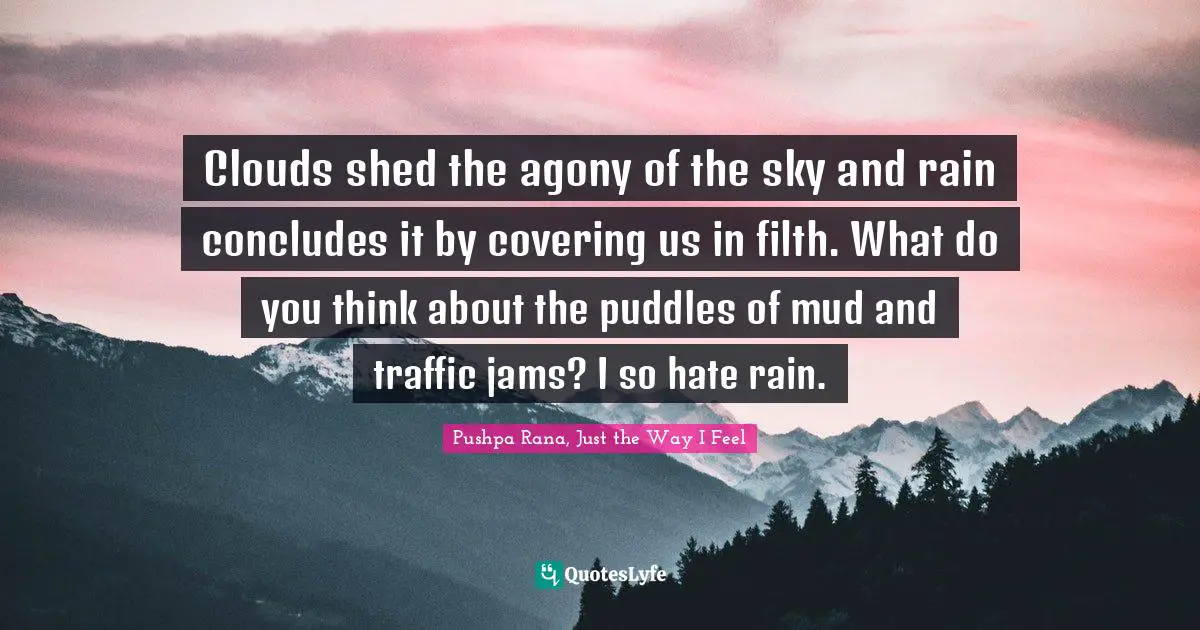 Clouds shed the agony of the sky and rain concludes it by covering us in filth. What do you think about the puddles of mud and traffic jams? I so hate rain.