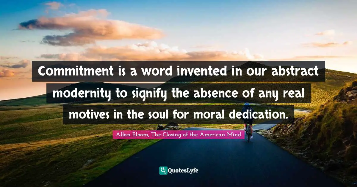 Commitment is a word invented in our abstract modernity to signify the absence of any real motives in the soul for moral dedication.