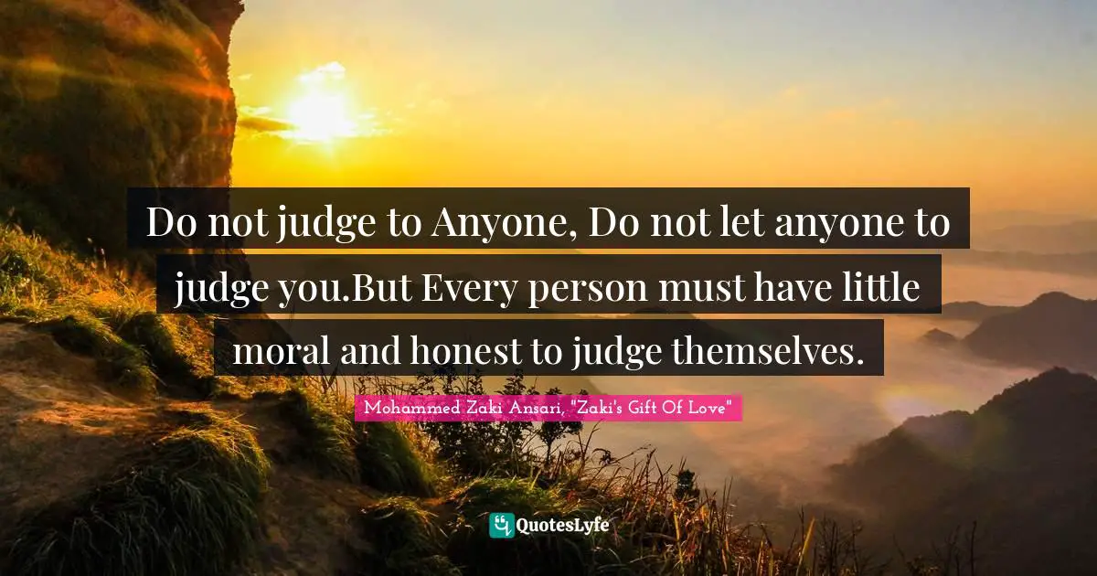 Do not judge to Anyone, Do not let anyone to judge you.But Every person must have little moral and honest to judge themselves.