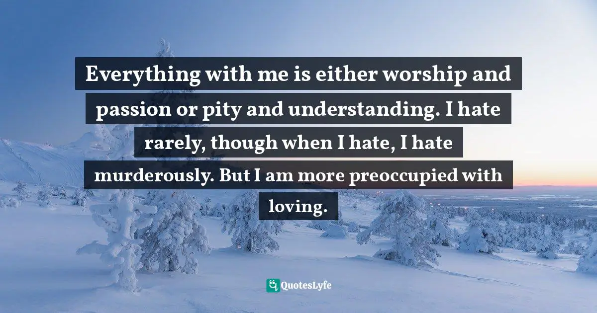 Everything with me is either worship and passion or pity and understanding. I hate rarely, though when I hate, I hate murderously. But I am more preoccupied with loving.