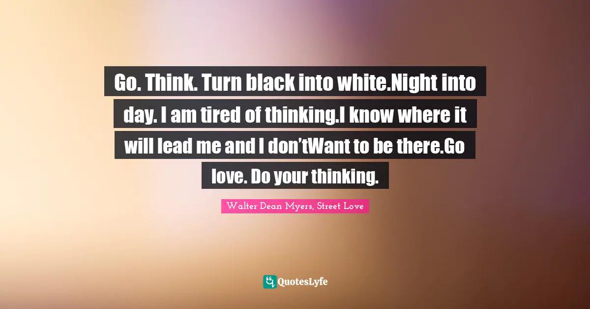 Go. Think. Turn black into white.Night into day. I am tired of thinking.I know where it will lead me and I don’tWant to be there.Go love. Do your thinking.