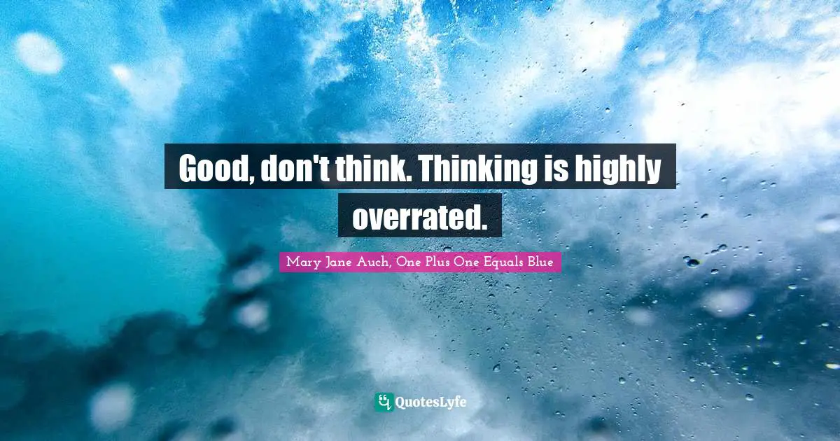 Good, don't think. Thinking is highly overrated.