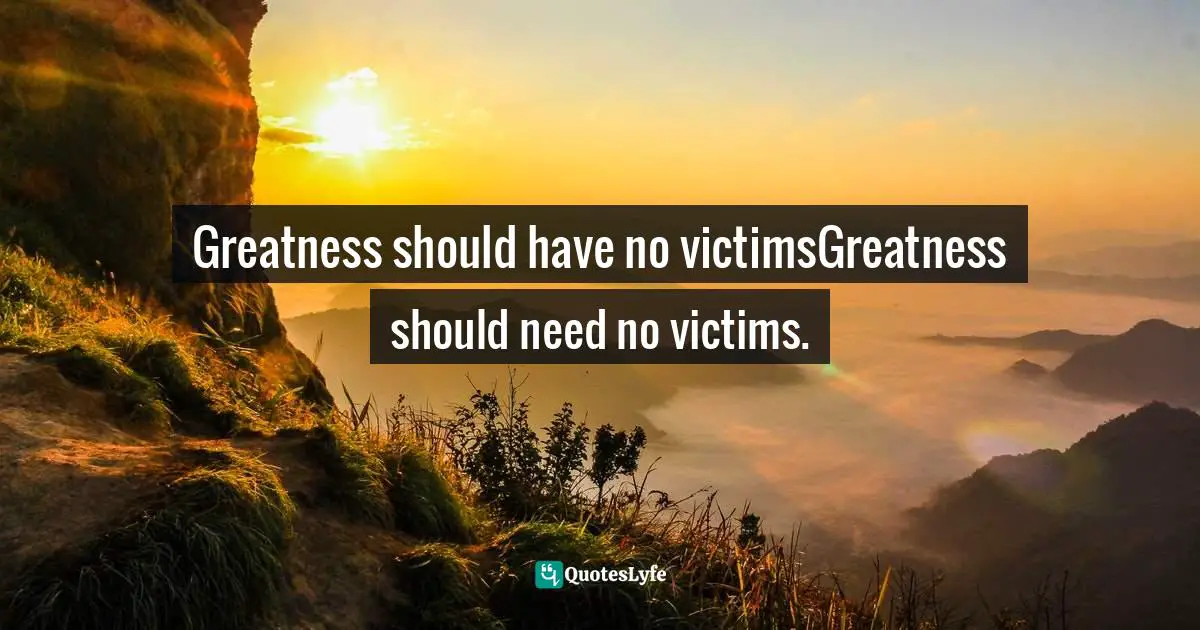 Greatness should have no victimsGreatness should need no victims.