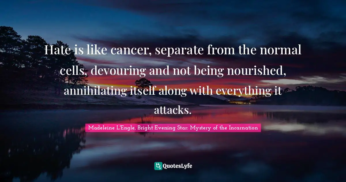 Hate is like cancer, separate from the normal cells, devouring and not being nourished, annihilating itself along with everything it attacks.