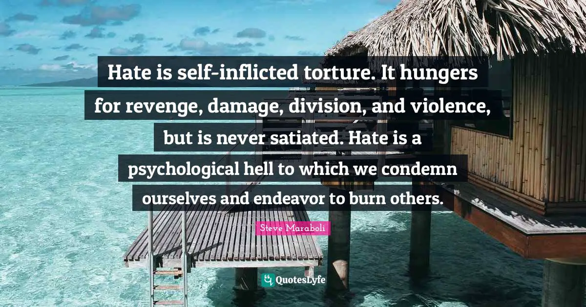 Hate is self-inflicted torture. It hungers for revenge, damage, division, and violence, but is never satiated. Hate is a psychological hell to which we condemn ourselves and endeavor to burn others.