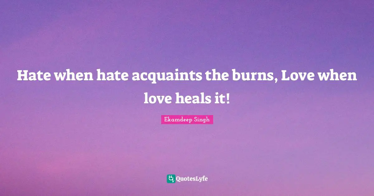 Hate when hate acquaints the burns, Love when love heals it!