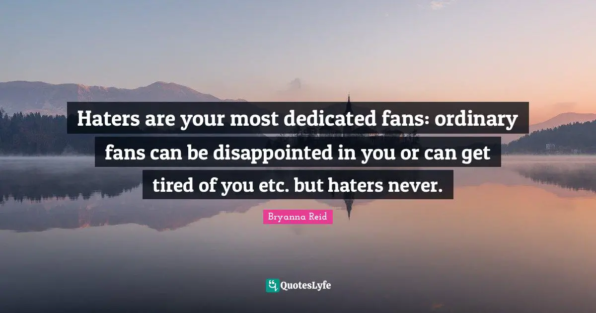 Haters are your most dedicated fans: ordinary fans can be disappointed in you or can get tired of you etc. but haters never.