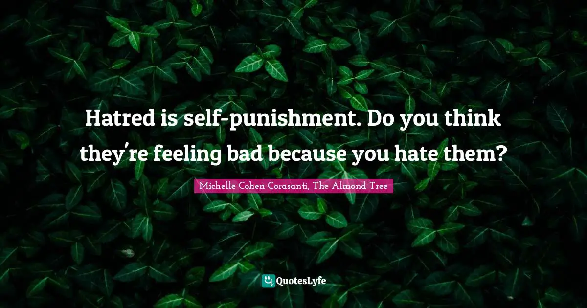 Hatred is self-punishment. Do you think they're feeling bad because you hate them?