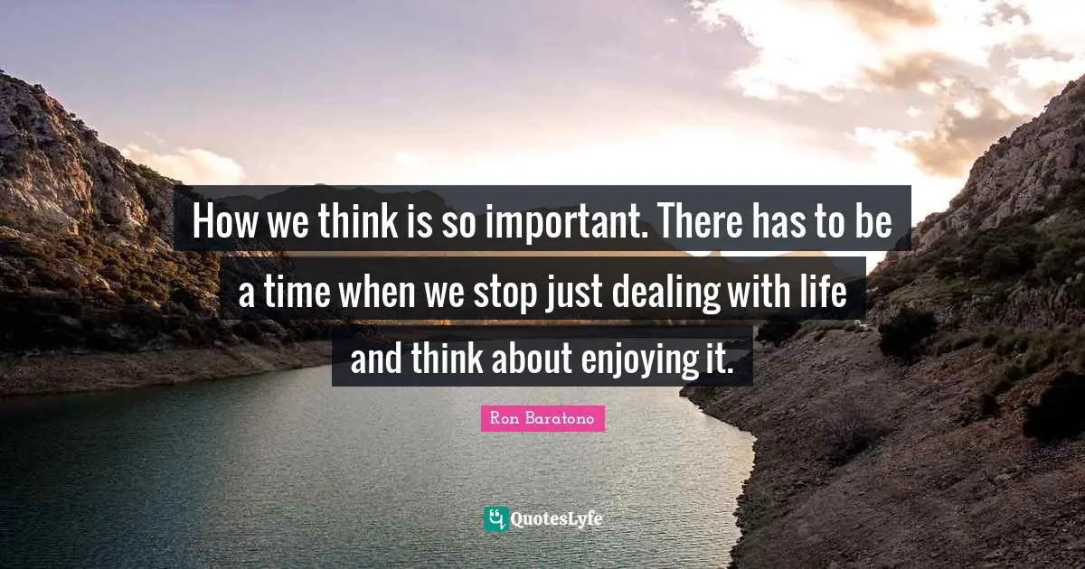 How we think is so important. There has to be a time when we stop just dealing with life and think about enjoying it.