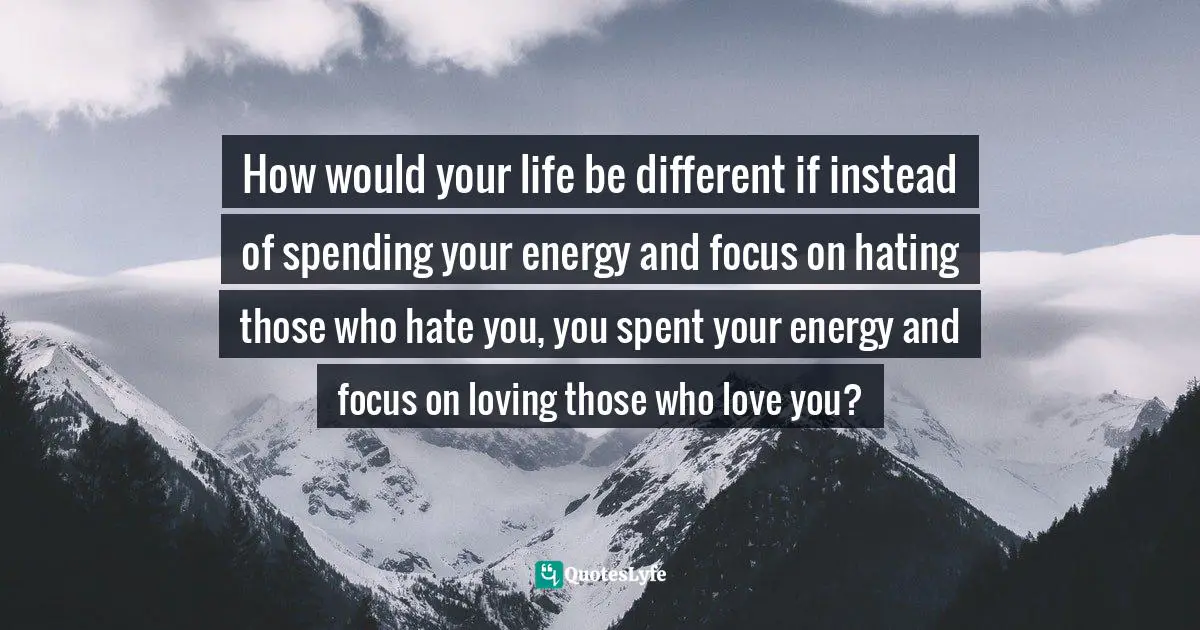 How would your life be different if instead of spending your energy and focus on hating those who hate you, you spent your energy and focus on loving those who love you?