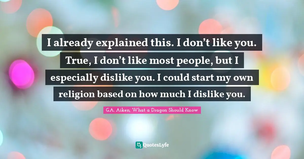 I already explained this. I don’t like you. True, I don’t like most people, but I especially dislike you. I could start my own religion based on how much I dislike you.