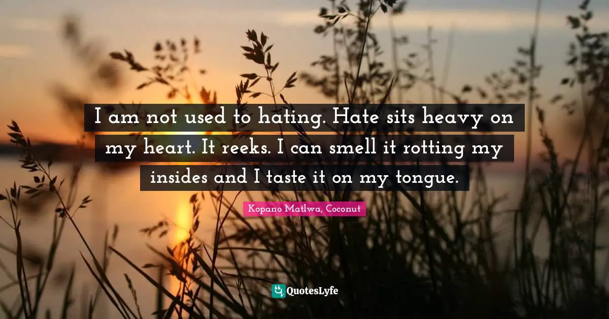 I am not used to hating. Hate sits heavy on my heart. It reeks. I can smell it rotting my insides and I taste it on my tongue.