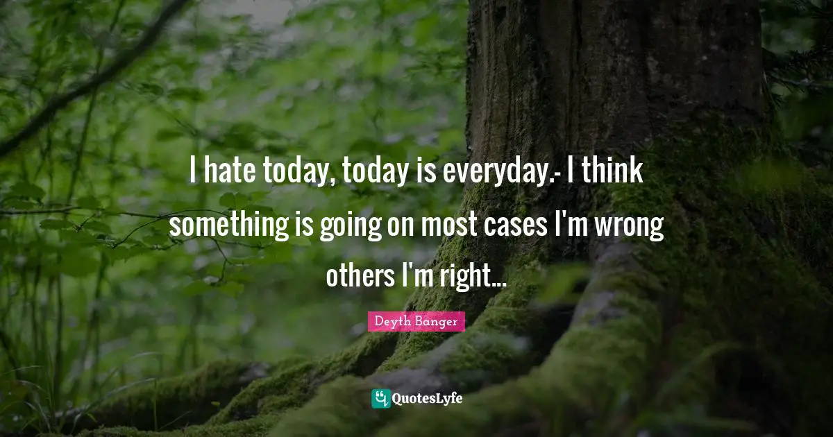 I hate today, today is everyday.- I think something is going on most cases I'm wrong others I'm right...