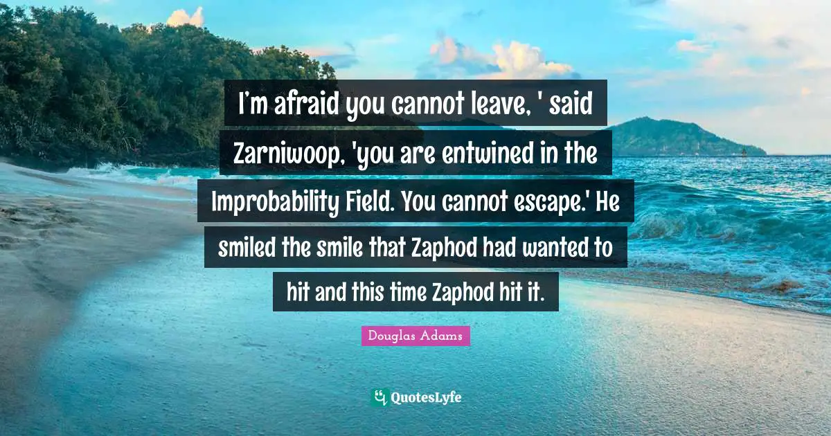 Douglas Adams Quotes: I’m afraid you cannot leave, ' said Zarniwoop, 'you are entwined in the Improbability Field. You cannot escape.' He smiled the smile that Zaphod had wanted to hit and this time Zaphod hit it.
