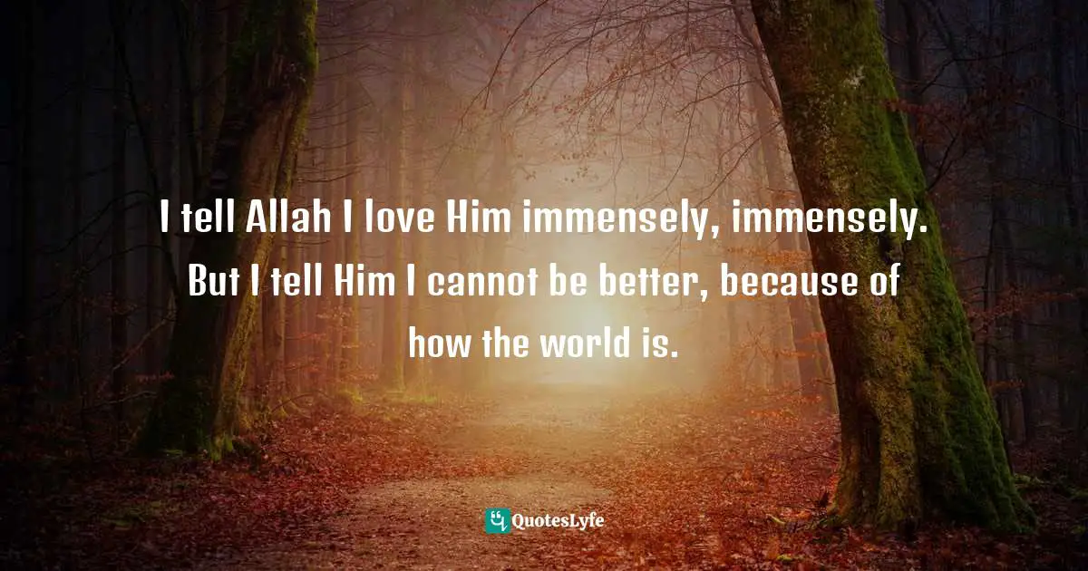 I tell Allah I love Him immensely, immensely. But I tell Him I cannot be better, because of how the world is.