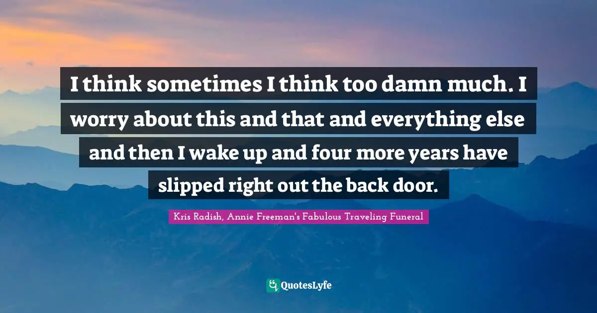 I think sometimes I think too damn much. I worry about this and that and everything else and then I wake up and four more years have slipped right out the back door.
