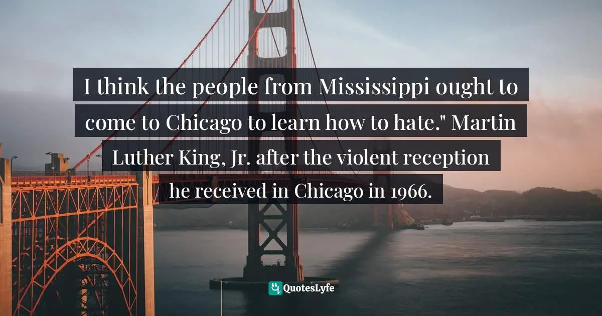 I think the people from Mississippi ought to come to Chicago to learn how to hate." Martin Luther King, Jr. after the violent reception he received in Chicago in 1966.