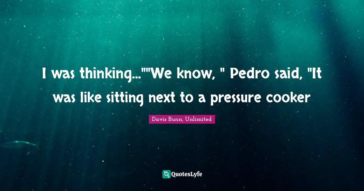 I was thinking...""We know, " Pedro said, "It was like sitting next to a pressure cooker