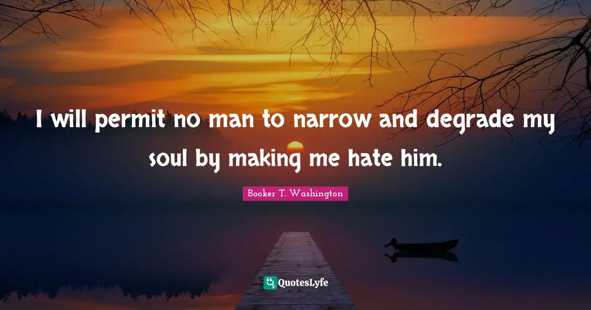 I will permit no man to narrow and degrade my soul by making me hate him.