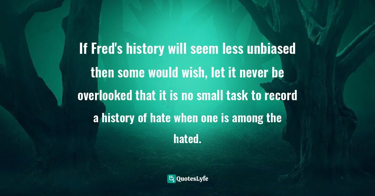 If Fred's history will seem less unbiased then some would wish, let it never be overlooked that it is no small task to record a history of hate when one is among the hated.