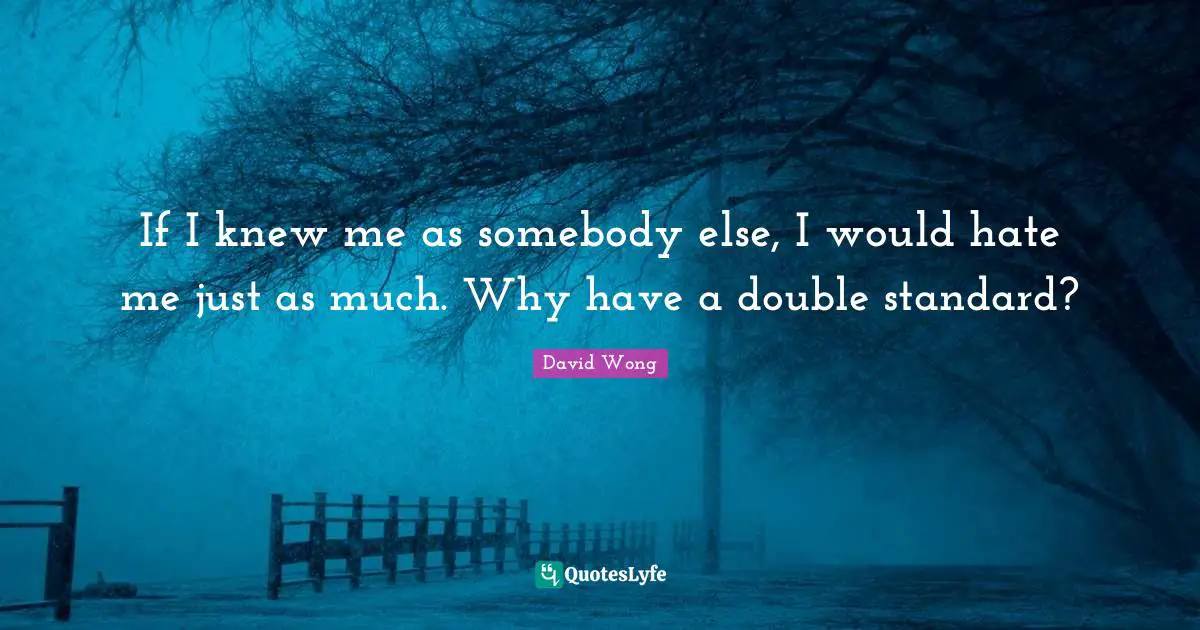 If I knew me as somebody else, I would hate me just as much. Why have a double standard?