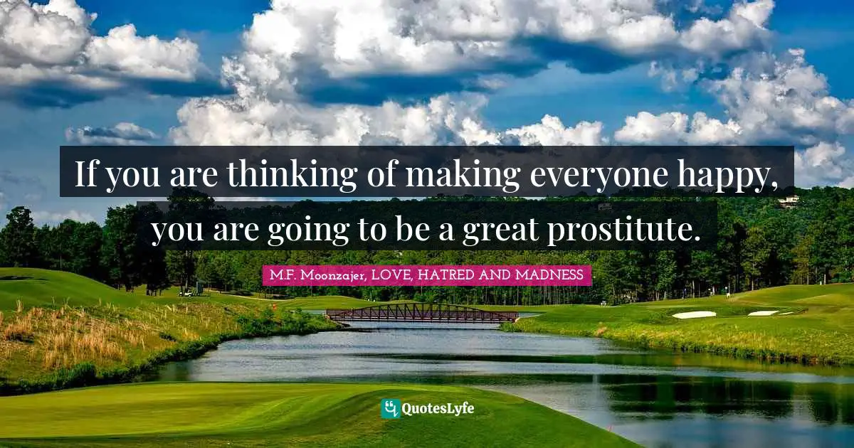 If you are thinking of making everyone happy, you are going to be a great prostitute.
