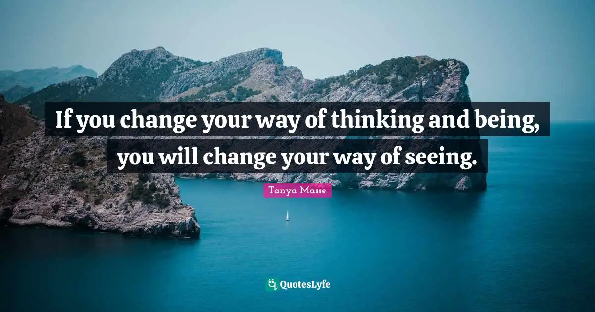 If you change your way of thinking and being, you will change your way of seeing.