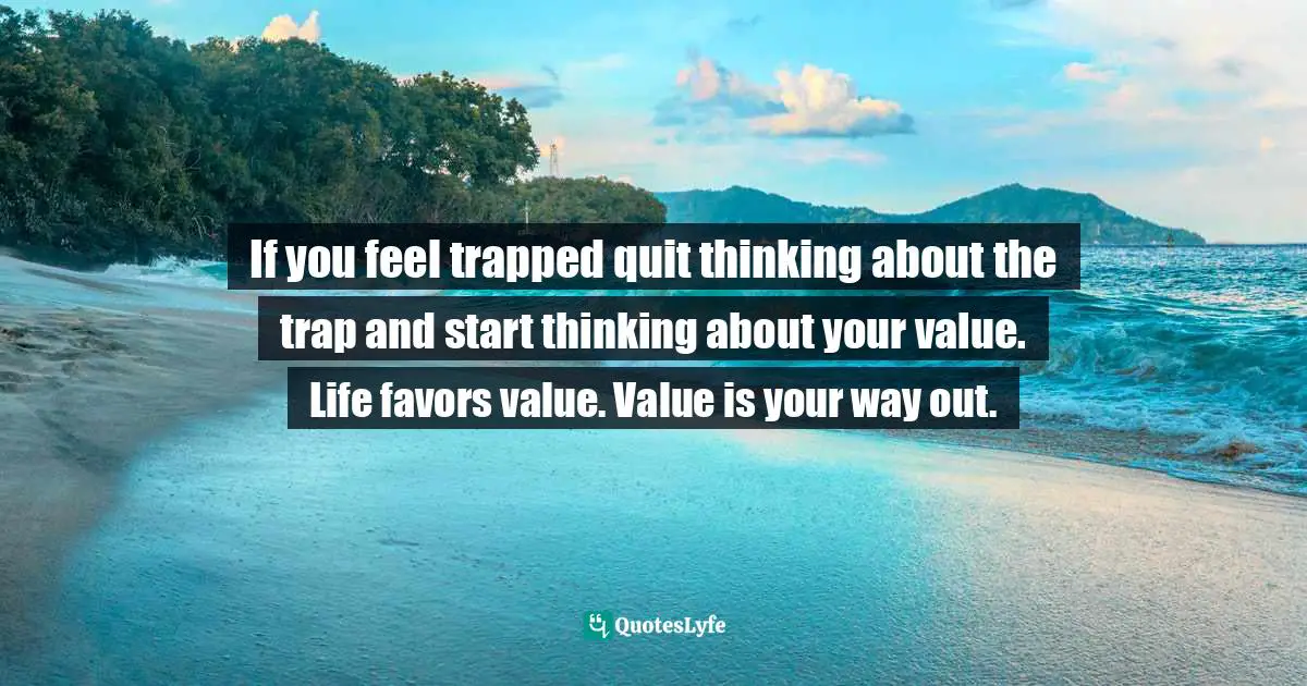 If you feel trapped quit thinking about the trap and start thinking about your value. Life favors value. Value is your way out.